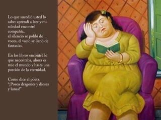 Lo que sucedió usted lo
sabe: aprendí a leer y mi
soledad encontró
compañía,
el silencio se pobló de
voces, el vacío se llenó de
fantasías.
En los libros encontré lo
que necesitaba, ahora es
mío el mundo y hasta una
porción de la eternidad.
Como dice el poeta:
“¡Poseo dragones y dioses
y lunas!”
 