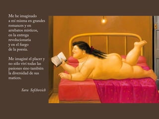 Me he imaginado
a mí misma en grandes
romances y en
arrebatos místicos,
en la entrega
revolucionaria
y en el fuego
de la poesía.
Me imaginé el placer y
no sólo viví todas las
pasiones sino también
la diversidad de sus
matices.
Sara Sefchovich
 