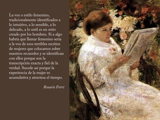 La voz o estilo femenino,
tradicionalmente identificados a
lo intuitivo, a lo sensible, a lo
delicado, a lo sutil es un mito
creado por los hombres. Si a algo
habría que llamar femenino sería
a la voz de esos terribles escritos
de mujeres que colocamos sobre
nuestros recuerdos y se identifican
con ellos porque son la
transcripción exacta y fiel de la
verdad. Sucede así porque la
experiencia de la mujer es
acumulativa y atraviesa el tiempo.
Rosario Ferré
 