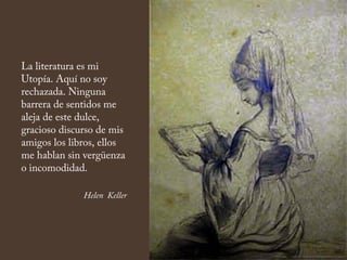 La literatura es mi
Utopía. Aquí no soy
rechazada. Ninguna
barrera de sentidos me
aleja de este dulce,
gracioso discurso de mis
amigos los libros, ellos
me hablan sin vergüenza
o incomodidad.
Helen Keller
 