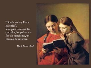 “Donde no hay libros
hace frío”.
Vale para las casas, las
ciudades, los países; un
frío de cataclismo, un
páramo de amnesia.
María Elena Walsh
 