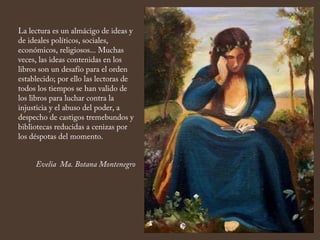 La lectura es un almácigo de ideas y
de ideales políticos, sociales,
económicos, religiosos... Muchas
veces, las ideas contenidas en los
libros son un desafío para el orden
establecido; por ello las lectoras de
todos los tiempos se han valido de
los libros para luchar contra la
injusticia y el abuso del poder, a
despecho de castigos tremebundos y
bibliotecas reducidas a cenizas por
los déspotas del momento.
Evelia Ma. Botana Montenegro
 