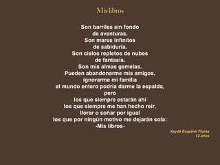 Son barriles sin fondo
de aventuras.
Son mares infinitos
de sabiduría.
Son cielos repletos de nubes
de fantasía.
Son mis almas gemelas.
Pueden abandonarme mis amigos,
ignorarme mi familia
el mundo entero podría darme la espalda,
pero
los que siempre estarán ahí
los que siempre me han hecho reír,
llorar o soñar por igual
los que por ningún motivo me dejarán sola:
-Mis libros-
Xaydé Esquivel Flores
12 años
 