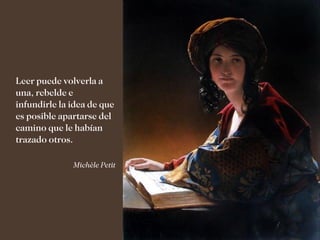 Leer puede volverla a
una, rebelde e
infundirle la idea de que
es posible apartarse del
camino que le habían
trazado otros.

              Michèle Petit
 