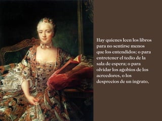 Hay quienes leen los libros
para no sentirse menos
que los entendidos; o para
entretener el tedio de la
sala de espera; o para
olvidar los agobios de los
acreedores, o los
desprecios de un ingrato,
 
