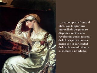 ... y se comporta frente al
libro, con la apertura
maravillada de quien se
dispone a recibir una
revelación; con el respeto
de la huésped en la casa
ajena; con la curiosidad
de la niña cuando tiene a
su merced a un adulto...
 