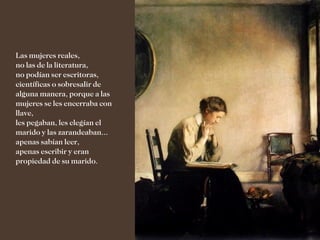 Las mujeres reales,
no las de la literatura,
no podían ser escritoras,
científicas o sobresalir de
alguna manera, porque a las
mujeres se les encerraba con
llave,
les pegaban, les elegían el
marido y las zarandeaban...
apenas sabían leer,
apenas escribir y eran
propiedad de su marido.
 