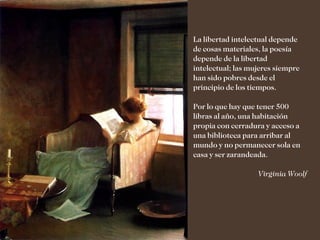 La libertad intelectual depende
de cosas materiales, la poesía
depende de la libertad
intelectual; las mujeres siempre
han sido pobres desde el
principio de los tiempos.

Por lo que hay que tener 500
libras al año, una habitación
propia con cerradura y acceso a
una biblioteca para arribar al
mundo y no permanecer sola en
casa y ser zarandeada.

                   Virginia Woolf
 