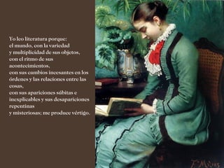 Yo leo literatura porque:
el mundo, con la variedad
y multiplicidad de sus objetos,
con el ritmo de sus
acontecimientos,
con sus cambios incesantes en los
órdenes y las relaciones entre las
cosas,
con sus apariciones súbitas e
inexplicables y sus desapariciones
repentinas
y misteriosas; me produce vértigo.
 