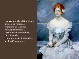 ... en cambio la página es una
especie de remanso
tranquilo en la que se
reflejan las formas y
permanecen inmutables,
ofrecidas a la
contemplación, invitando a
su desciframiento...
 