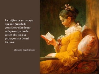La página es un espejo
que me guarda la
consideración de no
reflejarme, sino de
ceder el sitio a la
protagonista de mi
lectura.

       Rosario Castellanos
 