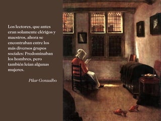 Los lectores, que antes
eran solamente clérigos y
maestros, ahora se
encontraban entre los
más diversos grupos
sociales: Predominaban
los hombres, pero
también leían algunas
mujeres.

          Pilar Gonzalbo
 