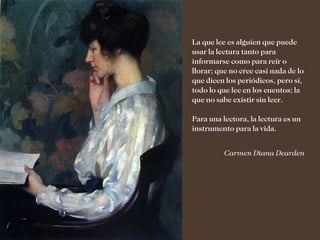 La que lee es alguien que puede
usar la lectura tanto para
informarse como para reír o
llorar; que no cree casi nada de lo
que dicen los periódicos, pero sí,
todo lo que lee en los cuentos; la
que no sabe existir sin leer.

Para una lectora, la lectura es un
instrumento para la vida.


          Carmen Diana Dearden
 