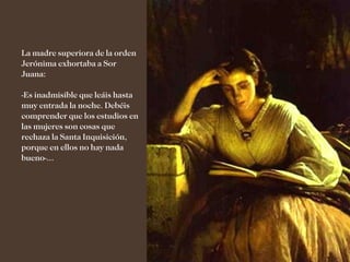 La madre superiora de la orden
Jerónima exhortaba a Sor
Juana:

-Es inadmisible que leáis hasta
muy entrada la noche. Debéis
comprender que los estudios en
las mujeres son cosas que
rechaza la Santa Inquisición,
porque en ellos no hay nada
bueno-...
 