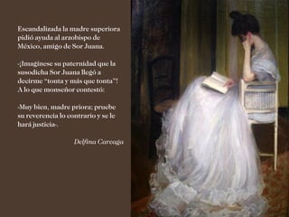 Escandalizada la madre superiora
pidió ayuda al arzobispo de
México, amigo de Sor Juana.

-¡Imagínese su paternidad que la
susodicha Sor Juana llegó a
decirme “tonta y más que tonta”!
A lo que monseñor contestó:

-Muy bien, madre priora; pruebe
su reverencia lo contrario y se le
hará justicia-.

                   Delfina Careaga
 
