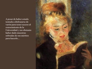 A pesar de haber estado
tentada a disfrazarse de
varón para tener acceso al
conocimiento de la
Universidad, y no obstante
haber dado muestras
sobradas de sus méritos
para hacerlo...
 