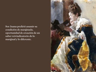 Sor Juana prefirió asumir su
condición de marginada,
oportunidad de creación de un
saber reivindicatorio de lo
marginal y lo diferente.
 