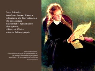 Así al defender
los valores democráticos, al
enfrentarse a la discriminación
y la intolerancia,
al defender el pensamiento
libre y plural,
el Fénix de México,
actuó en defensa propia.




                        Graciela Rodríguez
 Académica de la UNAM en representación de
       las mujeres destacadas por su trabajo
  académico y de investigación al recibir sus
                           reconocimientos
 