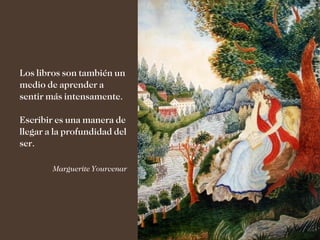 Los libros son también un
medio de aprender a
sentir más intensamente.

Escribir es una manera de
llegar a la profundidad del
ser.

        Marguerite Yourcenar
 