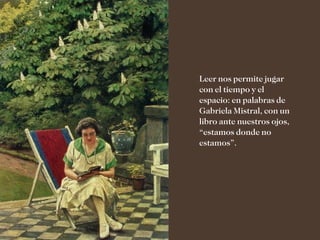Leer nos permite jugar
con el tiempo y el
espacio: en palabras de
Gabriela Mistral, con un
libro ante nuestros ojos,
“estamos donde no
estamos”.
 