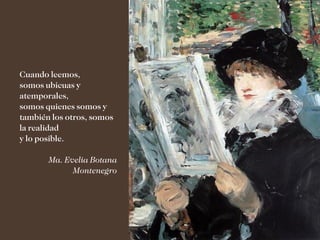 Cuando leemos,
somos ubicuas y
atemporales,
somos quienes somos y
también los otros, somos
la realidad
y lo posible.

       Ma. Evelia Botana
             Montenegro
 