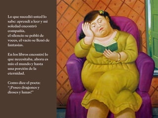 Lo que sucedió usted lo
sabe: aprendí a leer y mi
soledad encontró
compañía,
el silencio se pobló de
voces, el vacío se llenó de
fantasías.

En los libros encontré lo
que necesitaba, ahora es
mío el mundo y hasta
una porción de la
eternidad.

Como dice el poeta:
“¡Poseo dragones y
dioses y lunas!”
 