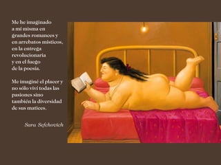 Me he imaginado
a mí misma en
grandes romances y
en arrebatos místicos,
en la entrega
revolucionaria
y en el fuego
de la poesía.

Me imaginé el placer y
no sólo viví todas las
pasiones sino
también la diversidad
de sus matices.


     Sara Sefchovich
 