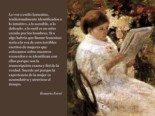 La voz o estilo femenino,
tradicionalmente identificados a
lo intuitivo, a lo sensible, a lo
delicado, a lo sutil es un mito
creado por los hombres. Si a
algo habría que llamar femenino
sería a la voz de esos terribles
escritos de mujeres que
colocamos sobre nuestros
recuerdos y se identifican con
ellos porque son la
transcripción exacta y fiel de la
verdad. Sucede así porque la
experiencia de la mujer es
acumulativa y atraviesa el
tiempo.

                   Rosario Ferré
 