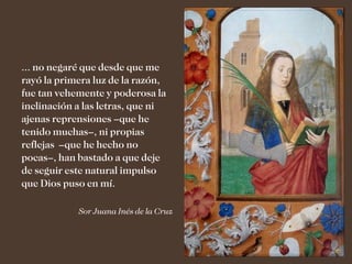... no negaré que desde que me
rayó la primera luz de la razón,
fue tan vehemente y poderosa la
inclinación a las letras, que ni
ajenas reprensiones –que he
tenido muchas–, ni propias
reflejas –que he hecho no
pocas–, han bastado a que deje
de seguir este natural impulso
que Dios puso en mí.

            Sor Juana Inés de la Cruz
 