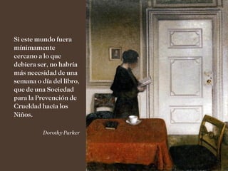 Si este mundo fuera
mínimamente
cercano a lo que
debiera ser, no habría
más necesidad de una
semana o día del libro,
que de una Sociedad
para la Prevención de
Crueldad hacia los
Niños.

          Dorothy Parker
 