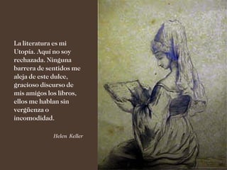 La literatura es mi
Utopía. Aquí no soy
rechazada. Ninguna
barrera de sentidos me
aleja de este dulce,
gracioso discurso de
mis amigos los libros,
ellos me hablan sin
vergüenza o
incomodidad.

             Helen Keller
 