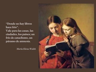 “Donde no hay libros
hace frío”.
Vale para las casas, las
ciudades, los países; un
frío de cataclismo, un
páramo de amnesia.

         María Elena Walsh
 