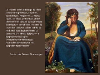La lectura es un almácigo de ideas
y de ideales políticos, sociales,
económicos, religiosos... Muchas
veces, las ideas contenidas en los
libros son un desafío para el orden
establecido; por ello las lectoras de
todos los tiempos se han valido de
los libros para luchar contra la
injusticia y el abuso del poder, a
despecho de castigos
tremebundos y bibliotecas
reducidas a cenizas por los
déspotas del momento.


    Evelia Ma. Botana Montenegro
 