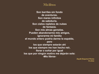 Son barriles sin fondo
               de aventuras.
             Son mares infinitos
                de sabiduría.
       Son cielos repletos de nubes
                 de fantasía.
          Son mis almas gemelas.
     Pueden abandonarme mis amigos,
            ignorarme mi familia
 el mundo entero podría darme la espalda,
                     pero
        los que siempre estarán ahí
    los que siempre me han hecho reír,
          llorar o soñar por igual
los que por ningún motivo me dejarán sola:
                 -Mis libros-
                                             Xaydé Esquivel Flores
                                                          12 años
 