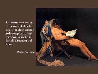 La lectura es el orden
de la oscuridad de la
noche, incluso cuando
se lee en pleno día al
exterior, la noche se
instala alrededor del
libro.

        Marguerite Duras
 