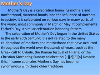 Mother's Day is a celebration honoring mothers and
motherhood, maternal bonds, and the influence of mothers
in society. It is celebrated on various days in many parts of
the world, most commonly in March or May. It complements
Father's Day, a similar celebration honoring fathers.
The celebration of Mother's Day began in the United States
in the early 20th century; it is not related to the many
celebrations of mothers and motherhood that have occurred
throughout the world over thousands of years, such as the
Greek cult to Cybele, the Roman festival of Hilaria, or the
Christian Mothering Sunday celebration.[1][2][3][4] Despite
this, in some countries Mother's Day has become
synonymous with these older traditions.
 
