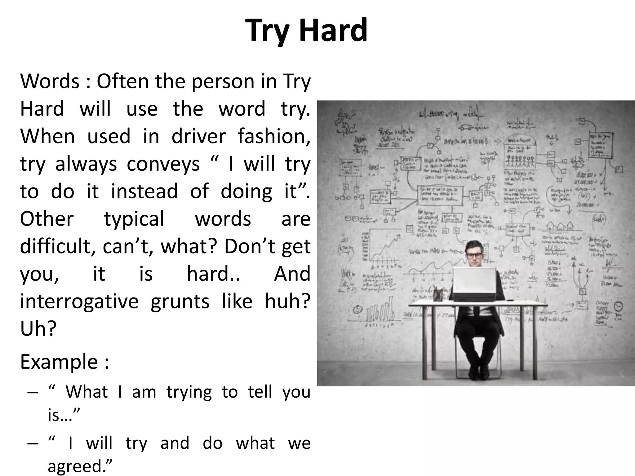 Try Hard
Words : Often the person in Try
Hard will use the word try.
When used in driver fashion,
try always conveys “ I will try
to do it instead of doing it”.
Other typical words are
difficult, can’t, what? Don’t get
you, it is hard.. And
interrogative grunts like huh?
Uh?
Example :
– “ What I am trying to tell you
is…”
– “ I will try and do what we
agreed.”
 