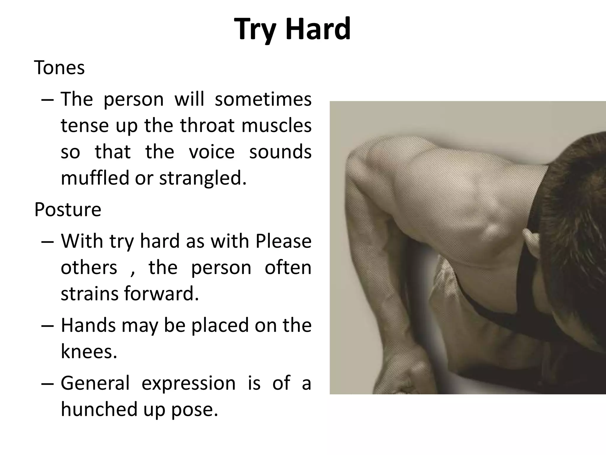 Try Hard
Tones
– The person will sometimes
tense up the throat muscles
so that the voice sounds
muffled or strangled.
Posture
– With try hard as with Please
others , the person often
strains forward.
– Hands may be placed on the
knees.
– General expression is of a
hunched up pose.
 