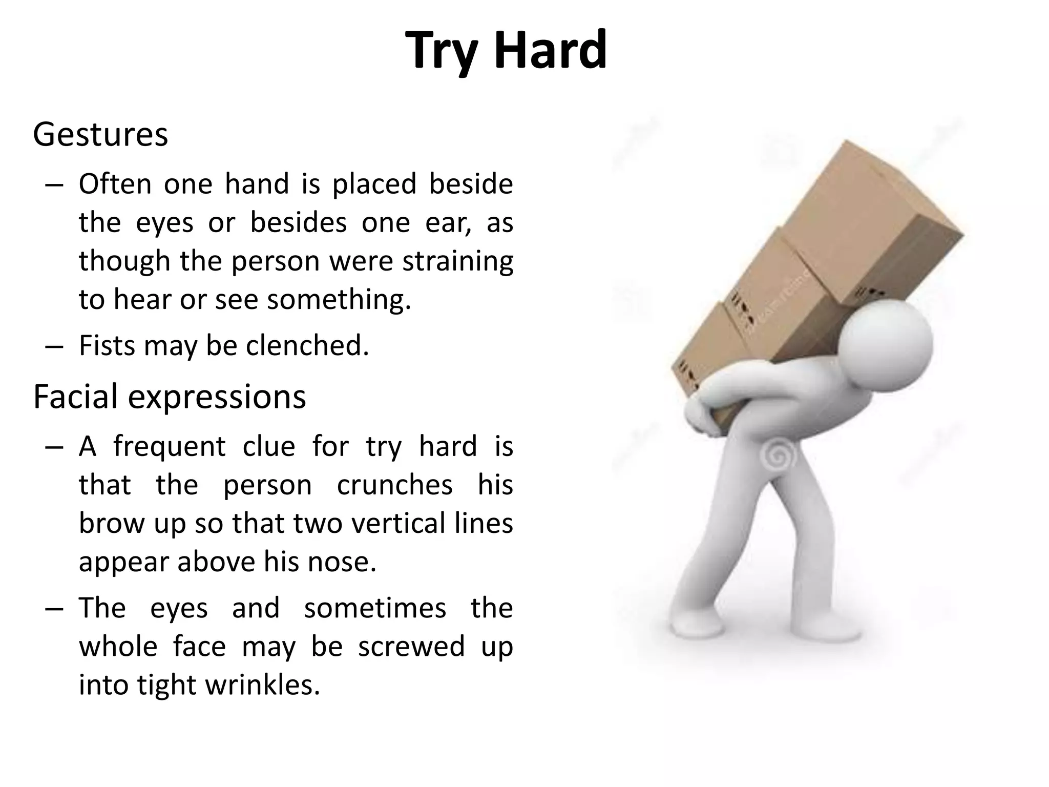Try Hard
Gestures
– Often one hand is placed beside
the eyes or besides one ear, as
though the person were straining
to hear or see something.
– Fists may be clenched.
Facial expressions
– A frequent clue for try hard is
that the person crunches his
brow up so that two vertical lines
appear above his nose.
– The eyes and sometimes the
whole face may be screwed up
into tight wrinkles.
 