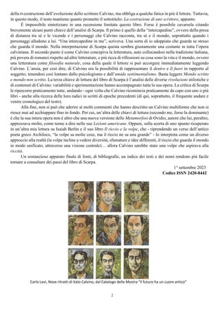 2
della ri-costruzione dell’evoluzione dello scrittore Calvino, ma obbliga a qualche fatica in più il lettore. Tuttavia,
in questo modo, il testo mantiene quanto promette il sottotitolo: La costruzione di uno scrittore, appunto.
È impossibile sintetizzare in una recensione limitata questo libro. Forse è possibile cavarsela citando
brevemente alcuni punti chiave dell’analisi di Scarpa. Il primo è quello della “intercapedine”, ovvero della presa
di distanza tra sé e le vicende e i personaggi che Calvino racconta, tra sé e il mondo, soprattutto quando i
personaggi alludono a lui. “Una intercapedine in me”, scriveva. Una sorta di io sdoppiato che guarda se stesso
che guarda il mondo. Nella interpretazione di Scarpa questa sembra giustamente una costante in tutta l’opera
calviniana. Il secondo punto è come Calvino concepiva la letteratura, auto collocandosi nella tradizione italiana,
più povera di romanzi rispetto ad altre letterature, e più ricca di riflessioni su cosa sono la vita e il mondo, ovvero
una letteratura come filosofia naturale, cosa della quale il lettore si può accorgere immediatamente leggendo
Calvino. L’ansia, per così dire, di Calvino era la possibilità di rappresentare il dentro e il fuori in rapporto al
soggetto; tenendosi così lontano dallo psicologismo e dall’umido sentimentalismo. Basta leggere Mondo scritto
e mondo non scritto. La terza chiave di lettura del libro di Scarpa è l’analisi delle diverse rivoluzioni stilistiche e
di contenuti di Calvino: variabilità e sperimentazione hanno accompagnato tutta la sua opera. La critica di Scarpa
le ripercorre praticamente tutte, andando - ogni volta che Calvino ricomincia praticamente da capo con uno o più
libri - anche alla ricerca delle loro radici in scritti di epoche precedenti (di qui, soprattutto, il frequente andare e
venire cronologico del testo).
Alla fine, non si può che aderire ai molti commenti che hanno descritto un Calvino multiforme che non si
riesce mai ad acchiappare fino in fondo. Per cui, un’altra delle chiavi di lettura (secondo me, forse la dominante)
è che la sua intera opera non è altro che una nuova versione delle Metamorfosi di Ovidio, autore che lui, peraltro,
apprezzava molto, come tenne a dire nelle sue Lezioni americane. Oppure, sulla scorta di uno spunto ricuperato
in un’altra mia lettura su Isaiah Berlin e il suo libro Il riccio e la volpe, che - riprendendo un verso dell’antico
poeta greco Archiloco, “la volpe sa molte cose, ma il riccio ne sa una grande” - lo interpreta come un diverso
approccio alla realtà (la volpe incline a vedere diversità, sfumature e idee differenti, il riccio che guarda il mondo
in modo unificato, attraverso una visione centrale)… allora Calvino sarebbe stato una volpe che aspirava alla
riccità.
Un sostanzioso apparato finale di fonti, di bibliografie, un indice dei testi e dei nomi rendono più facile
tornare a consultare dei passi del libro di Scarpa.
1° settembre 2023
Codice ISSN 2420-8442
Carlo Levi, Nove ritratti di Italo Calvino, dal Catalogo della Mostra “Il futuro ha un cuore antico”
 