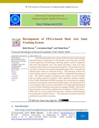 2013 American Transactions on Engineering & Applied Sciences.

American Transactions on
Engineering & Applied Sciences
http://TuEngr.com/ATEAS

Development of FPGA-based Dual Axis Solar
Tracking System
Rohit Sharma
a

a*

a

, Gurmohan Singh , and Manjit Kaur

a

Center for Development of Advanced Computing, C-DAC, Mohali, INDIA

ARTICLEINFO

ABSTRACT

Article history:
Received 06 June 2013
Received in revised form
16 July 2013
Accepted 23 July 2013
Available online
24 July 2013

Field Programmable Gate Arrays (FPGAs) meet critical timing
and performance requirements with parallel processing and real-time
control application performance, allowing greater system integration
and lower development cost. This paper describes a dual axis solar
tracking system based on astronomical equations. The position of sun at
any time is a function of azimuth and altitude angle values. Azimuth and
altitude angle values are collected off line. The prototype of dual axis
solar tracking system is developed on FPGA to implement the proposed
idea. The system comprises of digital clock module, rise time module
and two pulses generator modules. Pulse generator modules employ
Pulse Width Modulation (PWM) technique for controlling two stepper
motors for tracking the azimuth and altitude angles. The functionality of
various blocks of the system is described in Very High Speed Integrated
Circuit (VHSIC) Hardware Description Language (VHDL). The control
logic has been successfully implemented on Spartan 3E FPGA device.
Xilinx ISE 14.1 suit is used for design entry, synthesis and burning the
bit stream file into FPGA device. The functional verification has been
performed using Xilinx simulator.

Keywords:
FPGA;
VHDL;
Azimuth;
Altitude;
ULN.

2013 Am. Trans. Eng. Appl. Sci.

1. Introduction
Solar energy research and application have been receiving increasing attention throughout the
*Corresponding author (Rohit Sharma).
E-mail address: rohit80810@gmail.com.
2013.
American Transactions on Engineering & Applied Sciences.
Volume 2 No. 4
ISSN 2229-1652 eISSN 2229-1660
Online Available at
http://TuEngr.com/ATEAS/V02/253-267.pdf

253

 