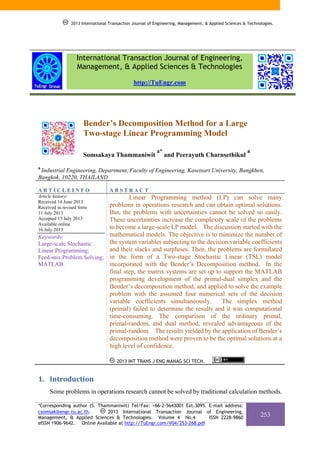 2013 International Transaction Journal of Engineering, Management, & Applied Sciences & Technologies.

International Transaction Journal of Engineering,
Management, & Applied Sciences & Technologies
http://TuEngr.com

Bender’s Decomposition Method for a Large
Two-stage Linear Programming Model
Somsakaya Thammaniwit

a*

and Peerayuth Charnsethikul

a

a

Industrial Engineering, Department, Faculty of Engineering, Kasetsart University, Bangkhen,
Bangkok, 10220, THAILAND

ARTICLEINFO

ABSTRACT

Article history:
Received 14 June 2013
Received in revised form
11 July 2013
Accepted 15 July 2013
Available online
16 July 2013

Linear Programming method (LP) can solve many
problems in operations research and can obtain optimal solutions.
But, the problems with uncertainties cannot be solved so easily.
These uncertainties increase the complexity scale of the problems
to become a large-scale LP model. The discussion started with the
mathematical models. The objective is to minimize the number of
Keywords:
the system variables subjecting to the decision variable coefficients
Large-scale Stochastic
and their slacks and surpluses. Then, the problems are formulated
Linear Programming;
Feed-mix Problem Solving; in the form of a Two-stage Stochastic Linear (TSL) model
MATLAB.
incorporated with the Bender’s Decomposition method. In the
final step, the matrix systems are set up to support the MATLAB
programming development of the primal-dual simplex and the
Bender’s decomposition method, and applied to solve the example
problem with the assumed four numerical sets of the decision
variable coefficients simultaneously.
The simplex method
(primal) failed to determine the results and it was computational
time-consuming. The comparison of the ordinary primal,
primal-random, and dual method, revealed advantageous of the
primal-random. The results yielded by the application of Bender’s
decomposition method were proven to be the optimal solutions at a
high level of confidence.
2013 INT TRANS J ENG MANAG SCI TECH.

1. Introduction
Some problems in operations research cannot be solved by traditional calculation methods.
*Corresponding author (S. Thammaniwit) Tel/Fax: +66-2-5643001 Ext.3095. E-mail address:
csomsak@engr.tu.ac.th.
2013 International Transaction Journal of Engineering,
Management, & Applied Sciences & Technologies. Volume 4 No.4
ISSN 2228-9860
eISSN 1906-9642. Online Available at http://TuEngr.com/V04/253-268.pdf

253

 