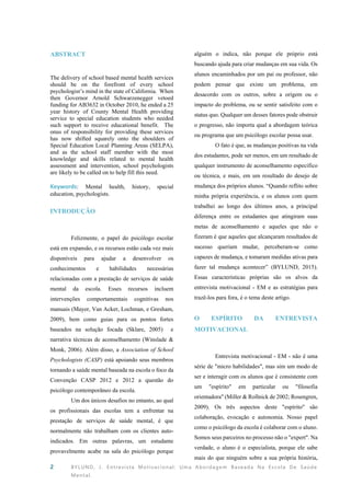 2 BYLUND, J. Entrevista Motivacional: Uma Abordagem Baseada Na Escola De Saúde
Mental.
ABSTRACT
The delivery of school based mental health services
should be on the forefront of every school
psychologist’s mind in the state of California. When
then Governor Arnold Schwarzenegger vetoed
funding for AB3632 in October 2010, he ended a 25
year history of County Mental Health providing
service to special education students who needed
such support to receive educational benefit. The
onus of responsibility for providing these services
has now shifted squarely onto the shoulders of
Special Education Local Planning Areas (SELPA),
and as the school staff member with the most
knowledge and skills related to mental health
assessment and intervention, school psychologists
are likely to be called on to help fill this need.
Keywords: Mental health, history, special
education, psychologists.
INTRODUÇÃO
Felizmente, o papel do psicólogo escolar
está em expansão, e os recursos estão cada vez mais
disponíveis para ajudar a desenvolver os
conhecimentos e habilidades necessárias
relacionadas com a prestação de serviços de saúde
mental da escola. Esses recursos incluem
intervenções comportamentais cognitivas nos
manuais (Mayer, Van Acker, Lochman, e Gresham,
2009), bem como guias para os pontos fortes
baseados na solução focada (Sklare, 2005) e
narrativa técnicas de aconselhamento (Winslade &
Monk, 2006). Além disso, a Association of School
Psychologists (CASP) está apoiando seus membros
tornando a saúde mental baseada na escola o foco da
Convenção CASP 2012 e 2012 a questão do
psicólogo contemporâneo da escola.
Um dos únicos desafios no entanto, ao qual
os profissionais das escolas tem a enfrentar na
prestação de serviços de saúde mental, é que
normalmente não trabalham com os clientes auto-
indicados. Em outras palavras, um estudante
provavelmente acabe na sala do psicólogo porque
alguém o indica, não porque ele próprio está
buscando ajuda para criar mudanças em sua vida. Os
alunos encaminhados por um pai ou professor, não
podem pensar que existe um problema, em
desacordo com os outros, sobre a origem ou o
impacto do problema, ou se sentir satisfeito com o
status quo. Qualquer um desses fatores pode obstruir
o progresso, não importa qual a abordagem teórica
ou programa que um psicólogo escolar possa usar.
O fato é que, as mudanças positivas na vida
dos estudantes, pode ser menos, em um resultado de
qualquer instrumento de aconselhamento específico
ou técnica, e mais, em um resultado do desejo de
mudança dos próprios alunos. “Quando reflito sobre
minha própria experiência, e os alunos com quem
trabalhei ao longo dos últimos anos, a principal
diferença entre os estudantes que atingiram suas
metas de aconselhamento e aqueles que não o
fizeram é que aqueles que alcançaram resultados de
sucesso queriam mudar, perceberam-se como
capazes de mudança, e tomaram medidas ativas para
fazer tal mudança acontecer” (BYLUND, 2015).
Essas características próprias são os alvos da
entrevista motivacional - EM e as estratégias para
trazê-los para fora, é o tema deste artigo.
O ESPÍRITO DA ENTREVISTA
MOTIVACIONAL
Entrevista motivacional - EM - não é uma
série de "micro habilidades", mas sim um modo de
ser e interagir com os alunos que é consistente com
um "espírito" em particular ou "filosofia
orientadora" (Miller & Rollnick de 2002; Rosengren,
2009). Os três aspectos deste "espírito" são
colaboração, evocação e autonomia. Nosso papel
como o psicólogo da escola é colaborar com o aluno.
Somos seus parceiros no processo não o "expert". Na
verdade, o aluno é o especialista, porque ele sabe
mais do que ninguém sobre a sua própria história,
 