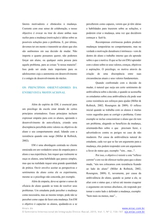 Anais do www.eniac.com.br
II Seminário Internacional de Integração Étnico -Racial, 2015, Vol. 1, Nº 2, 156-161 ojs.eniac.com.br
fatores motivadores e obstáculos à mudança.
Coerente com esse senso de colaboração, o nosso
objectivo é evocar ou tirar do aluno ambas suas
razões para a mudança (motivação) e idéias sobre as
possíveis soluções para o problema. E, por último,
devemos ter em mente e transmitir ao aluno que eles
são autônomos em sua decisão de mudar. Não
importa o quanto possamos querer, não podemos
forçar um aluno, ou qualquer outra pessoa para
aquele problema, para as coisas "à nossa maneira".
Isso pode ser ainda mais importante para os
adolescentes cuja a autonomia em desenvolvimento
é o estágio de desenvolvimento do núcleo.
OS PRINCÍPIOS ORIENTADORES DA
ENTREVISTA MOTIVACIONAL
Além do espírito de EM, é essencial para
um psicólogo da escola estar dotado de certos
princípios orientadores. Esses princípios incluem
expressar empatia para com os alunos, apoiando o
desenvolvimento de auto-eficácia, criando uma
discrepância percebida entre valores ou objetivos do
aluno e seu comportamento atual, lidando com a
resistência quando esta surge (Miller & Rollnick,
2002).
EM é uma abordagem centrada no cliente
enraizada em um verdadeiro senso de empatia para o
aluno e sua experiência. Isto requer que realmente se
ouça os alunos, uma habilidade que parece simples,
mas que na realidade requer uma grande quantidade
de prática. Ouvir envolve aceitar as perspectivas e
sentimentos do aluno como ele os experimenta,
mesmo se o psicólogo não concorda, por exemplo.
Além de empatia, deve-se apoiar o senso de
eficácia do aluno quando se trata de resolver seus
problemas. Um estudante pode perceber a mudança
como necessária, mas ao mesmo tempo, pode não se
perceber como capaz de fazer esta mudança. Em EM
o objetivo é capacitar os alunos, ajudando-os a se
perceberem como capazes, verem que já têm ideias
e habilidades para trazerem sobre as soluções, e
poderem criar a mudança, uma vez que decidirem
começar a fazê-la.
Recompensas extrínsecas podem produzir
mudanças temporárias no comportamento, mas na
verdade a motivação duradoura é intrínseca - vem de
dentro do aluno o trabalho interno que ele aprende
sobre o que o motiva. O que se faz em EM é aprender
com o aluno sobre os seus valores, crenças, objetivos
e aspirações. O psicólogo, os motiva através da
criação de uma discrepância entre suas
circunstâncias atuais e seus valores fundamentais.
Quando confrontado com a decisão de
mudar, é natural que surja um certo sentimento de
ambivalência sobre a decisão, e quando se aconselha
os estudantes sobre essa ambivalência ela pode soar
como resistência aos esforços para ajudar (Miller &
Rollnick, 2002; Rosengren de 2009). O reflexo
inicial quando se trabalha com os alunos é muitas
vezes sugestões para se corrigir o problema. Como
exemplo se inclue conscientizar o aluno que ele tem
um problema, alegando os benefícios da mudança,
orientando-lhes sobre o que precisam fazer, e
advertindo-os contra os perigos no caso de não
mudarem. Por causa da ambivalência natural do
estudante, cada vez que se faz um argumento para a
mudança, eles podem responder com um argumento
a favor do status quo, exemplo: "sim... mas...".
Por isso, o objetivo é resistir a este "reflexo
correto" e em vez de oferecer razões para que o aluno
mude, “nós nos colocamos com resistência ficando
ao lado do aluno” (Miller & Rollnick, 2002;
Rosengren, 2009). E, novamente, por causa da
ambivalência do aluno, quando se juntar a ele, se
aliar com o status quo, e talvez até mesmo exagerar
o argumento em termos absolutos, ele responde por
tomar o outro lado e defender a mudança, exemplo:
"bem mais ou menos, mas”...
 