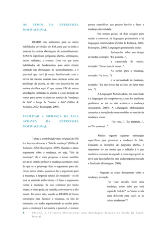 4 BYLUND, J. Entrevista Motivacional: Uma Abordagem Baseada Na Escola De Saúde
Mental.
OS REMOS DA ENTREVISTA
MOTIVACIONAL
REMOS são acrônimos para as micro
habilidades envolvidas no EM, para que se tenha a
maioria das outras abordagens de aconselhamento.
REMOS significam perguntas abertas, afirmações,
escuta reflexiva, e resumo. Uma vez que essas
habilidades são fundamentais para outro cliente
centrado nas abordagens de aconselhamento, e é
provável que você já esteja familiarizado com e
talvez até mesmo usando essas técnicas como um
psicólogo da escola, eu não vou descrevê-las em
muitos detalhes aqui. O que separa EM de outras
abordagens centradas no cliente é o uso dirigido de
remos para mover o aluno no sentido da "mudança
da fala" e longe de "manter a fala" (Miller &
Rollnick, 2002; Rosengren, 2009).
FACILITAR A MUDANÇA DA FALA
ATRAVÉS DA ENTREVISTA
MOTIVACIONAL
Talvez a contribuição mais original de EM
é o foco em destacar a "fala de mudança" (Miller &
Rollnick, 2002; Rosengren, 2009). Quando o aluno
argumenta sobre a mudança, ou seja, "fala de
mudança" ele é mais propenso a tomar medidas
ativas no sentido de fazer a mudança acontecer, mais
do que se o psicólogo fizer o argumento para ele.
Como acima citado, quando se faz o argumento para
a mudança, a resposta natural do estudante - se ele
está se sentindo ambivalente - é fazer o argumento
contra a mudança. Se isso continuar por muito
tempo, o aluno pode, na verdade, convencer-se a não
mudar. Por outro lado, usando os REMOS de forma
estratégica para destacar a mudança, na fala do
estudante, ele acaba argumentando as razões pelas
quais a mudança é necessária e possível, e nomear
passos específicos que podem levá-lo a fazer a
mudança da realidade.
Em termos gerais, há dois estágios para
mudar a conversa, a) linguagem preparatória e b)
linguagem mobilizadora (Miller & Rollnick, 2002;
Rosengren, 2009). Linguagem preparatória inclui:
declarações sobre seu desejo
de mudar, exemplo: "Eu gostaria...",
a capacidade de mudar,
exemplo: "Eu sei que eu posso...".
As razões para a mudança,
exemplo: "eu teria..."),
e A necessidade de mudança,
exemplo: "Eu não posso dar ao luxo de fazer mais
isto...").
A Linguagem Mobilizadora, por outro lado
é a linguagem do compromisso, e um dos melhores
preditores, se vai ou não acontecer a mudança
(Rosengren, 2009). A Linguagem Mobilizadora
comunica a intenção de tomar medidas no sentido da
mudança, como:
"Eu vou...", "Eu pretendo...",
ou "Eu comecei...".
Abaixo seguem algumas estratégias
específicas para provocar a mudança da fala.
Enquanto os exemplos são perguntas abertas, é
importante ter em mente que a reflexão é o que
mantém a conversa avançando e como regra geral, se
deve usar duas reflexões para cada pergunta iniciada
e finalizada (Rosengren, 2009).
- Pergunte ao aluno diretamente sobre a
mudança, exemplo:
"se você decidiu fazer uma
mudança, como sabe que será
capaz de fazê-lo?" ou "como a vida
seria diferente para você, se as
coisas mudassem”?
 
