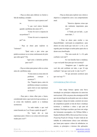 Anais do www.eniac.com.br
II Seminário Internacional de Integração Étnico -Racial, 2015, Vol. 1, Nº 2, 156-161 ojs.eniac.com.br
- Peça ao aluno para elaborar ou ilustrar a
fala da mudança, exemplo:
"descreve o que se parece com"
ou
"o que você estava fazendo
quando o problema não estava lá”?...
“Como foi ouvir a resposta do
seu professor”?
“Como foi ouvir a resposta do
pai”? etc.
- Peça ao aluno para explorar os
"extremos":
"Qual seria a pior coisa que
poderia acontecer se as coisas continuassem do jeito
que estão agora”? Ou
"qual seria o desfecho perfeito
para você"?
- Peça ao aluno para pensar sobre as coisas
antes de o problema surja:
"Como eram as coisas antes do
problema começar a
acontecer”?
Ou, "Naquela época, antes do
problema começar a acontecer,
quais eram as suas esperanças
no futuro”?
- Peça para o aluno olhar para o futuro,
considerando tanto o que é provável que aconteça, se
as coisas não mudarem, quanto se a mudança
acontecesse.
"se nada mudar, o que você
estará fazendo em 5 ou 10 anos a partir de agora”?
Ou "quais são as suas
esperanças para o futuro se as coisas estiverem para
mudar para você”?
- Peça ao aluno para explorar seus valores e
objetivos e compará-los com o seu comportamento
atual:
"descreva algumas coisas que
são realmente importantes para
você”?
E "Então, por um lado... e, por
outro lado...".
- Peça ao aluno para avaliar a sua
disponibilidade - motivação ou competência - para
alterar em uma escala que varia de 1 a 10, e, em
seguida, para investigar as razões pelas quais eles se
deram essa classificação.
"Em uma escala de 1 a 10, quão
confiante você está”?
Se você decidiu fazer a mudança,
o que você pode fazer para que isso aconteça?
“Imaginem que 1 significa que
você não está confiante em tudo, e que 10 seja
confiante", "por que você se dá 6 e não 3 ou 4”?
"O que precisaria acontecer para
que você seja 7”?
CONSIDERAÇÕES FINAIS
Este artigo fornece apenas uma breve
introdução aos princípios subjacentes de entrevista
motivacional - EM e um pouco das estratégias de EM
que um psicólogo da escola pode usar com os alunos
para instigar o desejo de mudar, construir um senso
de competência quando se trata de fazer a mudança
acontecer, e mobilizar o aluno a agir para tal
mudança. Psicólogos escolares que leem este artigo
são fortemente encorajados a ler William Miller e
Stephen Rollnick (2002), Motivational Interviewing:
Preparing People for Change. O autor vindo de um
trabalho de conhecimento clínico com indivíduos
que lutam para superar o abuso de substâncias; no
entanto, os princípios e técnicas têm aplicações
 