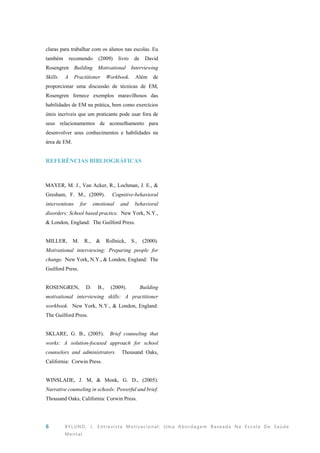 6 BYLUND, J. Entrevista Motivacional: Uma Abordagem Baseada Na Escola De Saúde
Mental.
claras para trabalhar com os alunos nas escolas. Eu
também recomendo (2009) livro de David
Rosengren Building Motivational Interviewing
Skills: A Practitioner Workbook. Além de
proporcionar uma discussão de técnicas de EM,
Rosengren fornece exemplos maravilhosos das
habilidades de EM na prática, bem como exercícios
úteis incríveis que um praticante pode usar fora de
seus relacionamentos de aconselhamento para
desenvolver seus conhecimentos e habilidades na
área de EM.
REFERÊNCIAS BIBLIOGRÁFICAS
MAYER, M. J., Van Acker, R., Lochman, J. E., &
Gresham, F. M., (2009). Cognitive-behavioral
interventions for emotional and behavioral
disorders: School based practice. New York, N.Y.,
& London, England: The Guilford Press.
MILLER, M. R., & Rollnick, S., (2000).
Motivational interviewing: Preparing people for
change. New York, N.Y., & London, England: The
Guilford Press.
ROSENGREN, D. B., (2009). Building
motivational interviewing skills: A practitioner
workbook. New York, N.Y., & London, England:
The Guilford Press.
SKLARE, G. B., (2005). Brief counseling that
works: A solution-focused approach for school
counselors and administrators. Thousand Oaks,
California: Corwin Press.
WINSLADE, J. M, & Monk, G. D., (2005).
Narrative counseling in schools: Powerful and brief.
Thousand Oaks, California: Corwin Press.
 