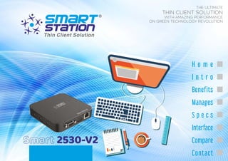 Smart 2530-V2
THE ULTIMATE
THIN CLIENT SOLUTION
WITH AMAZING PERFORMANCE
ON GREEN TECHNOLOGY REVOLUTION
H o m e
I n t r o
Benefits
Manages
S p e c s
Interface
Compare
Contact
Smart2530-V2
 