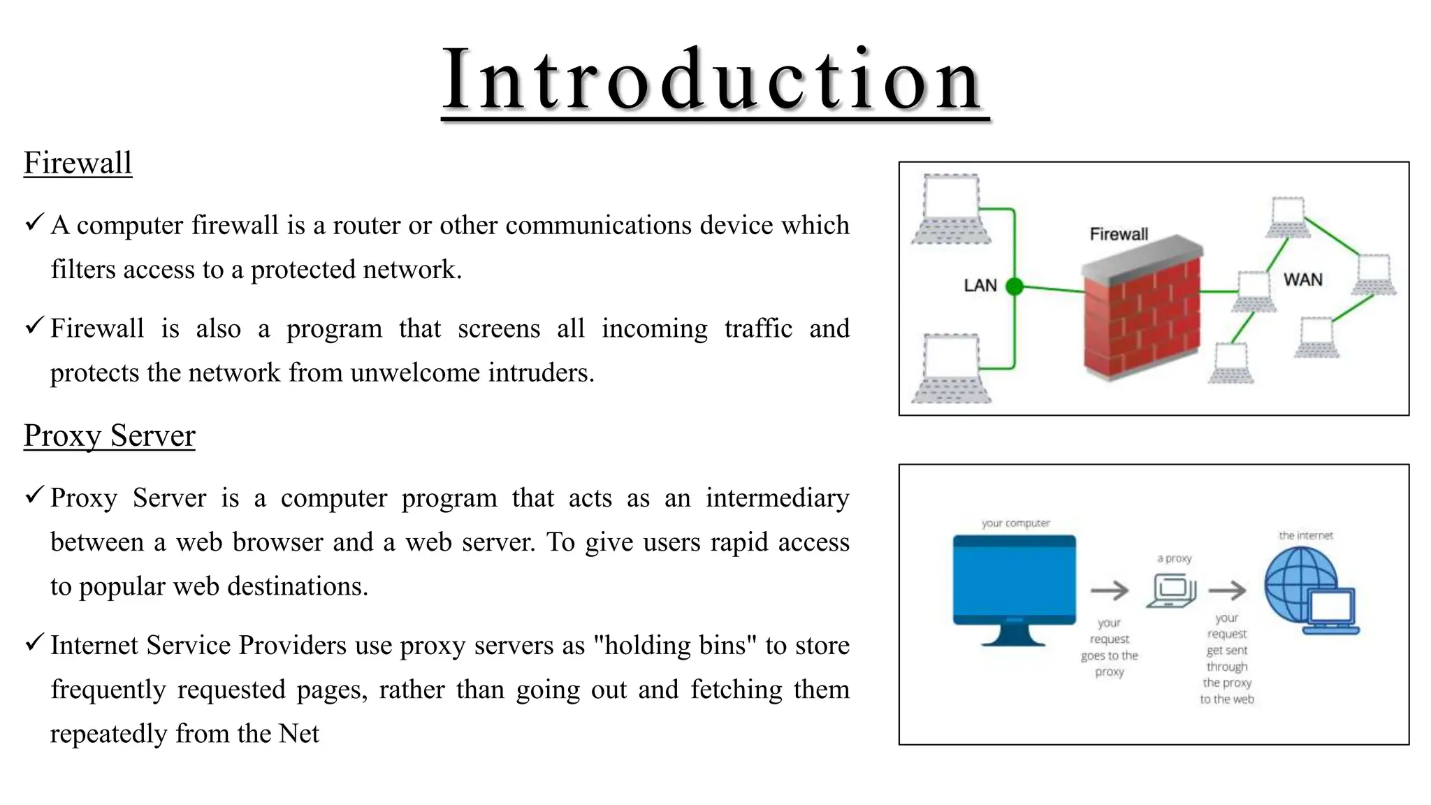 Introduction
Firewall
 A computer firewall is a router or other communications device which
filters access to a protected network.
 Firewall is also a program that screens all incoming traffic and
protects the network from unwelcome intruders.
Proxy Server
 Proxy Server is a computer program that acts as an intermediary
between a web browser and a web server. To give users rapid access
to popular web destinations.
 Internet Service Providers use proxy servers as "holding bins" to store
frequently requested pages, rather than going out and fetching them
repeatedly from the Net
 
