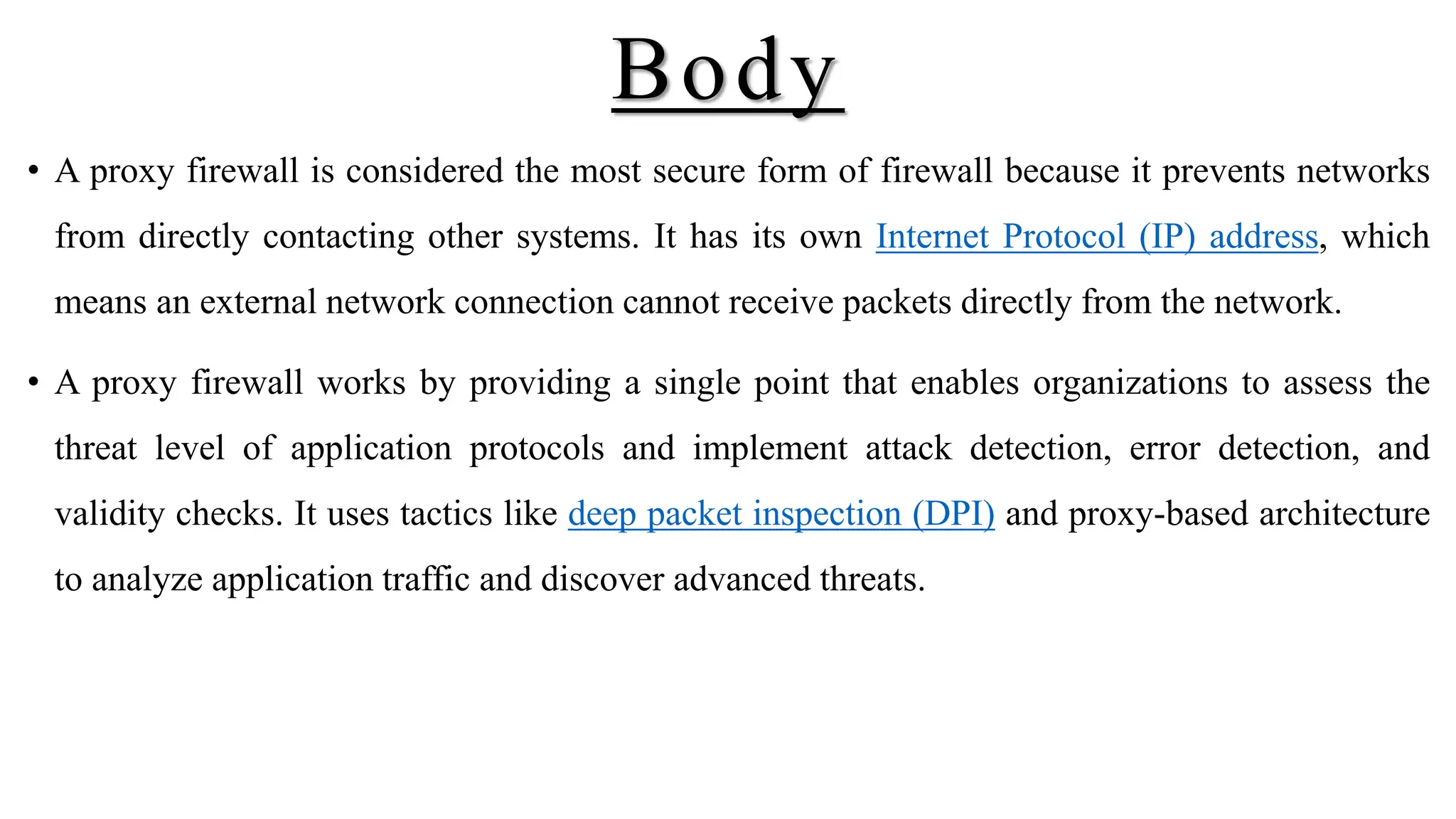 Body
• A proxy firewall is considered the most secure form of firewall because it prevents networks
from directly contacting other systems. It has its own Internet Protocol (IP) address, which
means an external network connection cannot receive packets directly from the network.
• A proxy firewall works by providing a single point that enables organizations to assess the
threat level of application protocols and implement attack detection, error detection, and
validity checks. It uses tactics like deep packet inspection (DPI) and proxy-based architecture
to analyze application traffic and discover advanced threats.
 